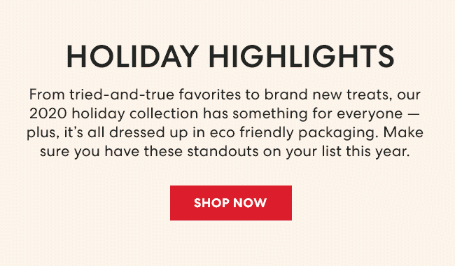 Holiday Highlights - From tried-and-true favorites to brand new treats, our 2020 holiday collection has something for everyone - plus, it's all dressed up in eco friendly packaging. Make sure you have these standouts on your list this year. Shop Now