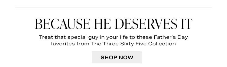 Because He Deserves it. Treat that special guy in your life to these Father’s Day favorites from The Three Sixty Five Collection. Shop now.
