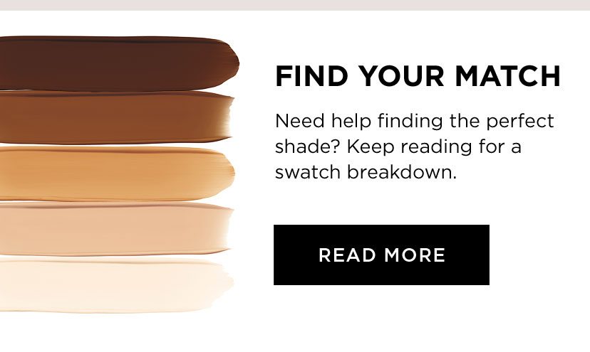 FIND YOUR MATCH - Need help finding the perfect shade? Keep reading for a swatch breakdown. - READ MORE