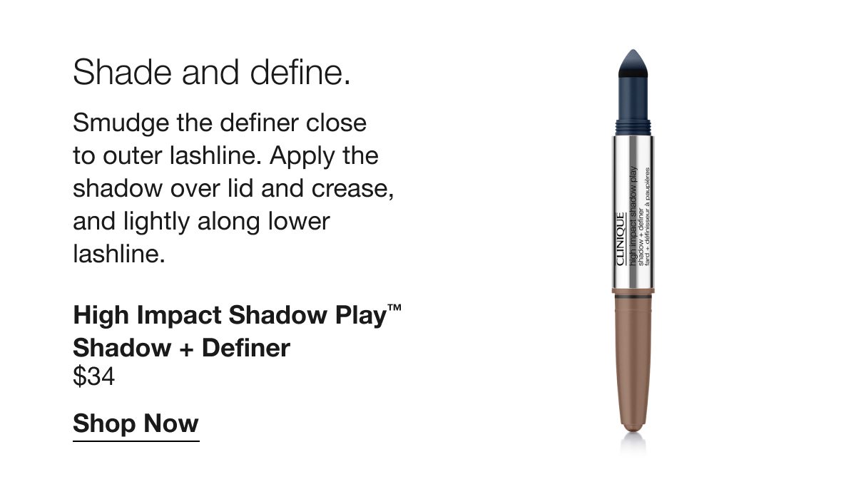 Shade and define. | Smudge the definer close to outer lashline. Apply the shadow over lid and crease, and lightly along lower lashline. | High Impact Shadow Play™ Shadow + Definer | $34 | Shop Now