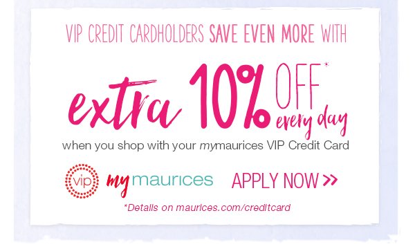 VIP Credit Cardholders save even more with extra 10% off* every day when you shop with your mymaurices VIP Credit Card. VIP mymaurices. Apply now. *Details on maurices.com/creditcard