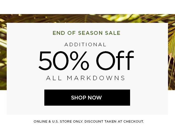 END OF SEASON SALE Additional 50% Off All Markdowns SHOP NOW > ONLINE & U.S. STORE ONLY. DISCOUNT TAKEN AT CHECKOUT.