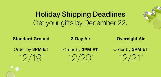 Holiday Shipping Deadlines. Get your gifts by December 22. Standard Ground Order by 3PM ET 12/19* 2-Day Air Order by 3PM ET 12/20* Overnight Air Order by 3PM ET 12/21*