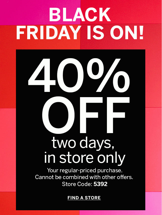 BLACK FRIDAY IS ON! 40% OFF two days, in store only your regular-priced purchase. Cannot be combined with other offers. Store Code: 5392 FIND A STORE