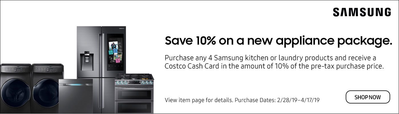 Save 10% on a New Appliance Package. Purchase any 4 Samsung kitchen or laundry products and receive a Costco Cash Card in the amount of 10% of the pre-tax purchase price. View item page for details. Purchase dates 2/28/19 - 4/17/19 Shop Now