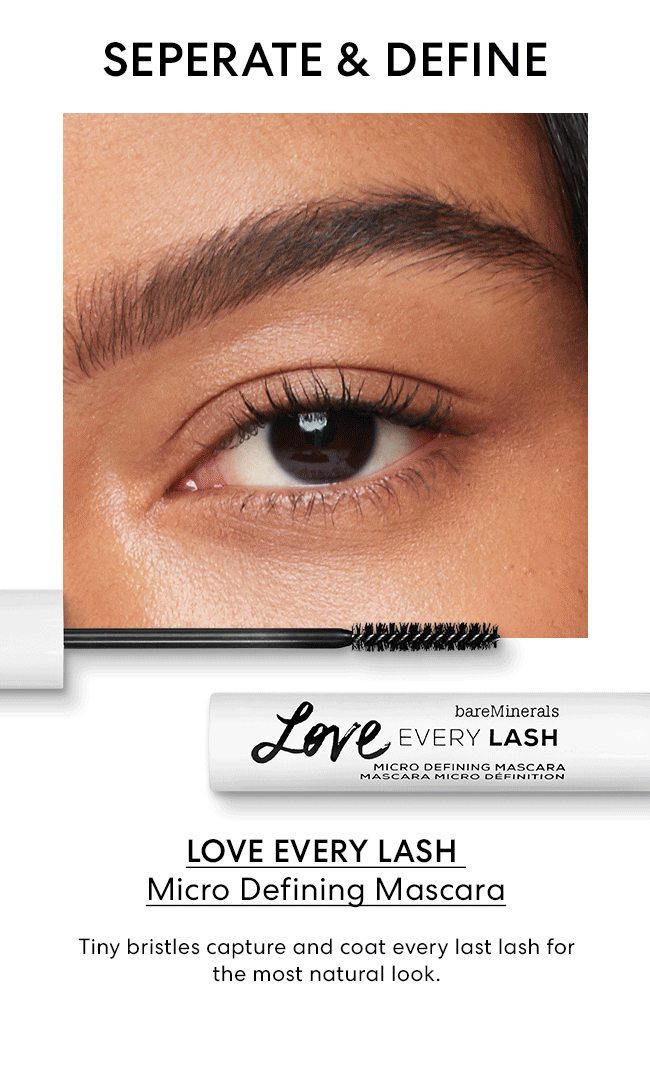 SEPERATE & DEFINE - LOVE EVERY LASH - Micro Definin Mascara Tiny bristles capture and coat every last lash for the most natural look.