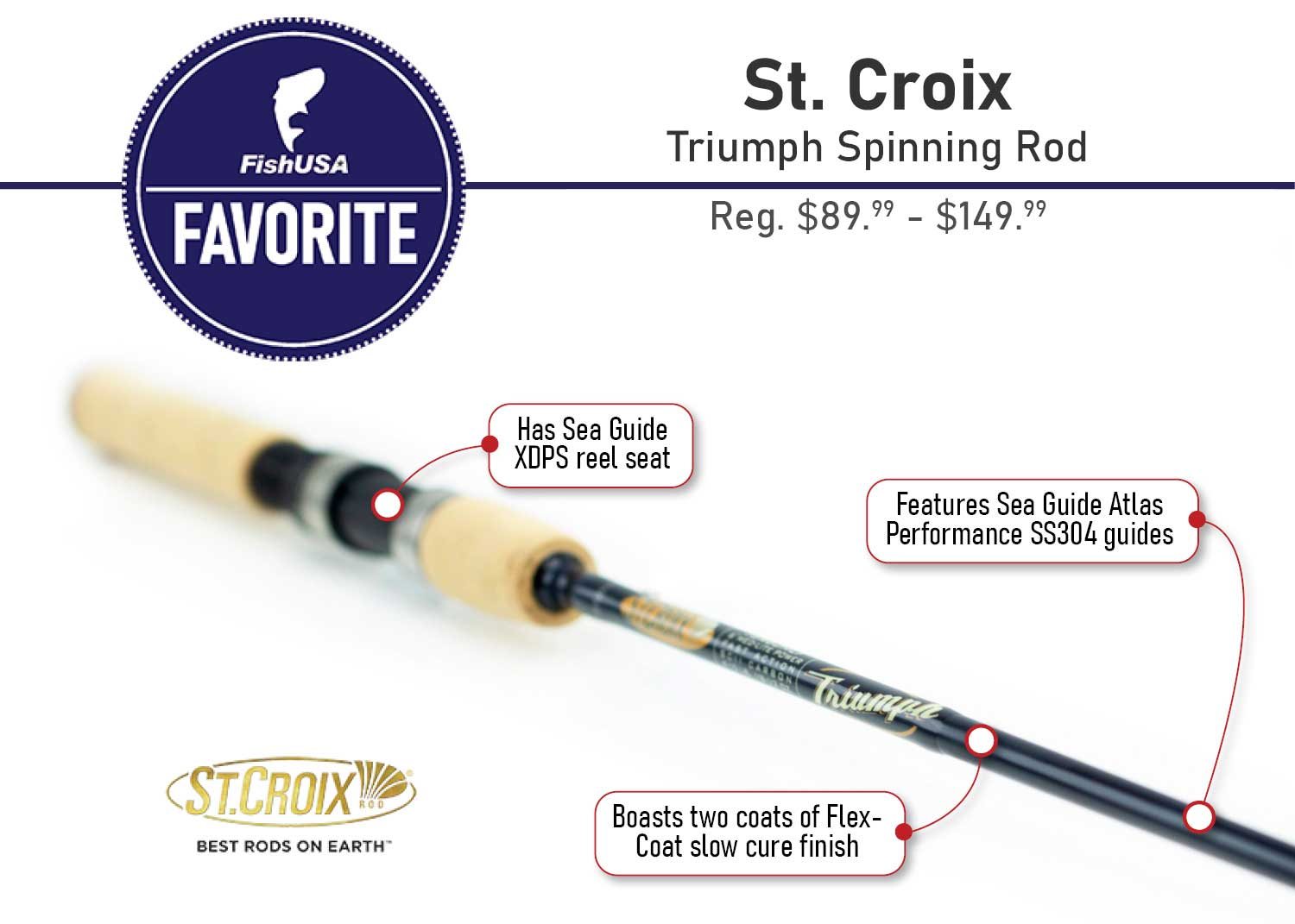 Favorite St. Croix Triumph Spinning Rod Reg. $89.99 - $149.99 - Features Sea Guide Atlas Performance SS304 guides - Has Sea Guide XDPS reel seat - Boasts two coats of Flex-Coat slow cure finish