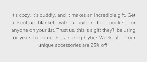 It's cozy, it's cuddly, and it makes an incredible gift. Get a Footsac blanket, with a built-in foot pocket, for anyone on your list. Trust us, this is a gift they'll be using for years to come. Plus, during Cyber Week, all of our unique accessories are 25% off!