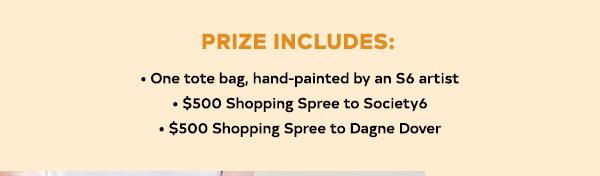 Prize Includes: - One of three custom Petite Tote Bags, hand-painted by an S6 artist - $500 shopping spree to Society6 - $500 shopping spree to Dagne Dover