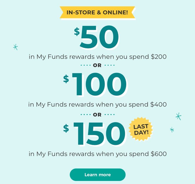IN-STORE & ONLINE $50 in My Funds rewards when you spend $200 or $100 in My Funds rewards when you spend $400 or $150 in My Funds rewards when you spend $600 Ends 5/16! Learn more