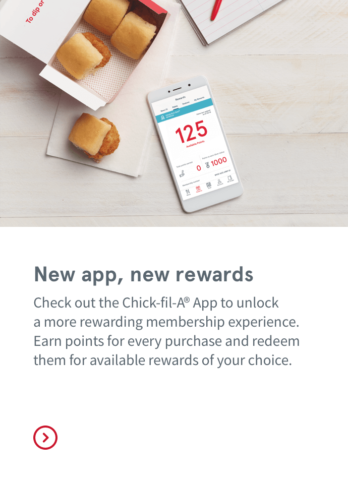 New app, new rewards | Check out the Chick-fil-A® App to unlock  a more rewarding membership experience. Earn points for every purchase and redeem them for available rewards of your choice.