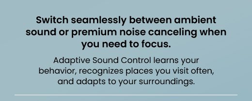 Switch seamlessly between ambient sound or premium noise canceling when you need to focus. Adaptive Sound Control learns your behavior, recognizes places you visit often, and aadapts to your surroundings.