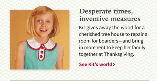 Desperate times, inventive measures Kit gives away the wood for a cherished tree house to repair a room for boarders—and bring in more rent to keep her family together at Thanksgiving. See Kit’s world