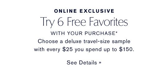 ONLINE EXCLUSIVE Try 6 Free Favorites WITH YOUR PURCHASE* Choose a deluxe sample with every $25 you spend up to $150. SEE DETAILS »