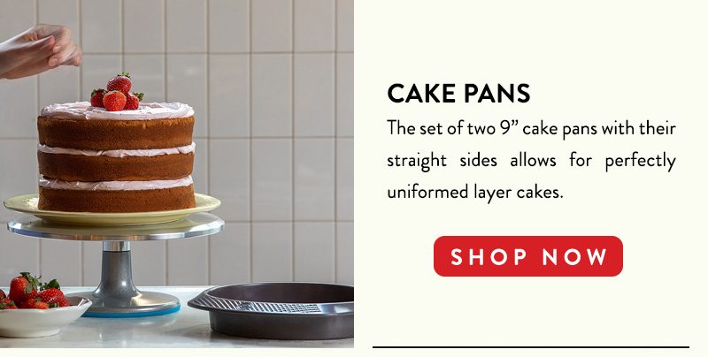 CAKE PANS The set of two 9'' cake pans with their straight sides allows for perfectly uniformed layer cakes. SHOP NOW