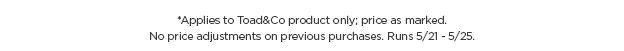Applies to Toad&Co Product Only. Price as marked. No price adjustments on previous purchases. Runs 5/21-5/25.