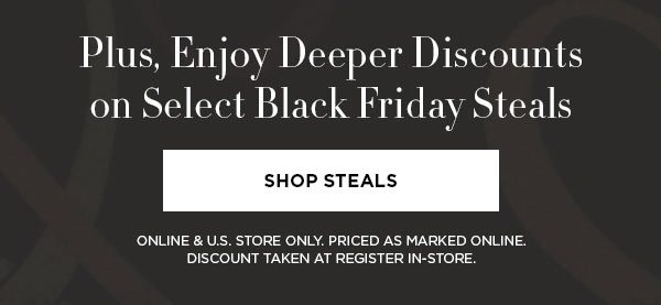 Plus, Enjoy Deeper Discounts on Select Black Friday Steals SHOP STEALS > ONLINE & U.S. STORE ONLY. PRICED AS MARKED ONLINE. DISCOUNT TAKEN AT REGISTER IN-STORE.