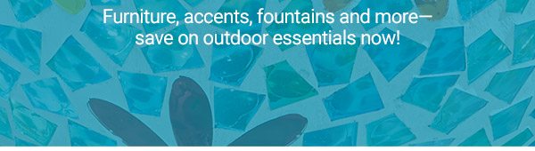 Furniture, accents, fountains and more-save on outdoor essentials now!