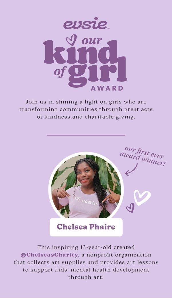 evsie™ Our kind of girl award. Join us in shining a light on girls who are transforming communities through great acts of kindness and charitable giving. Our first ever award winner! Chelsea Phaire. This inspiring 13-year-old created @ChelseasCharity, a nonprofit organization that collects art supplies and provides art lessons to support kids’ mental health development through art!