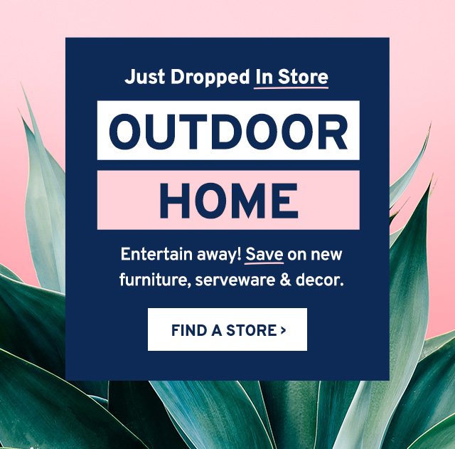 Just Dropped In Store. OUTDOOR HOME. Entertain away! Save on furniture, serveware & decor. FIND A STORE.