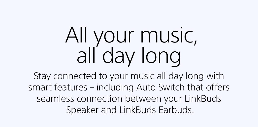 All your music, all day long | Stay connected to your music all day long with smart features – including Auto Switch that offers seamless connection between your LinkBuds Speaker and LinkBuds Earbuds.