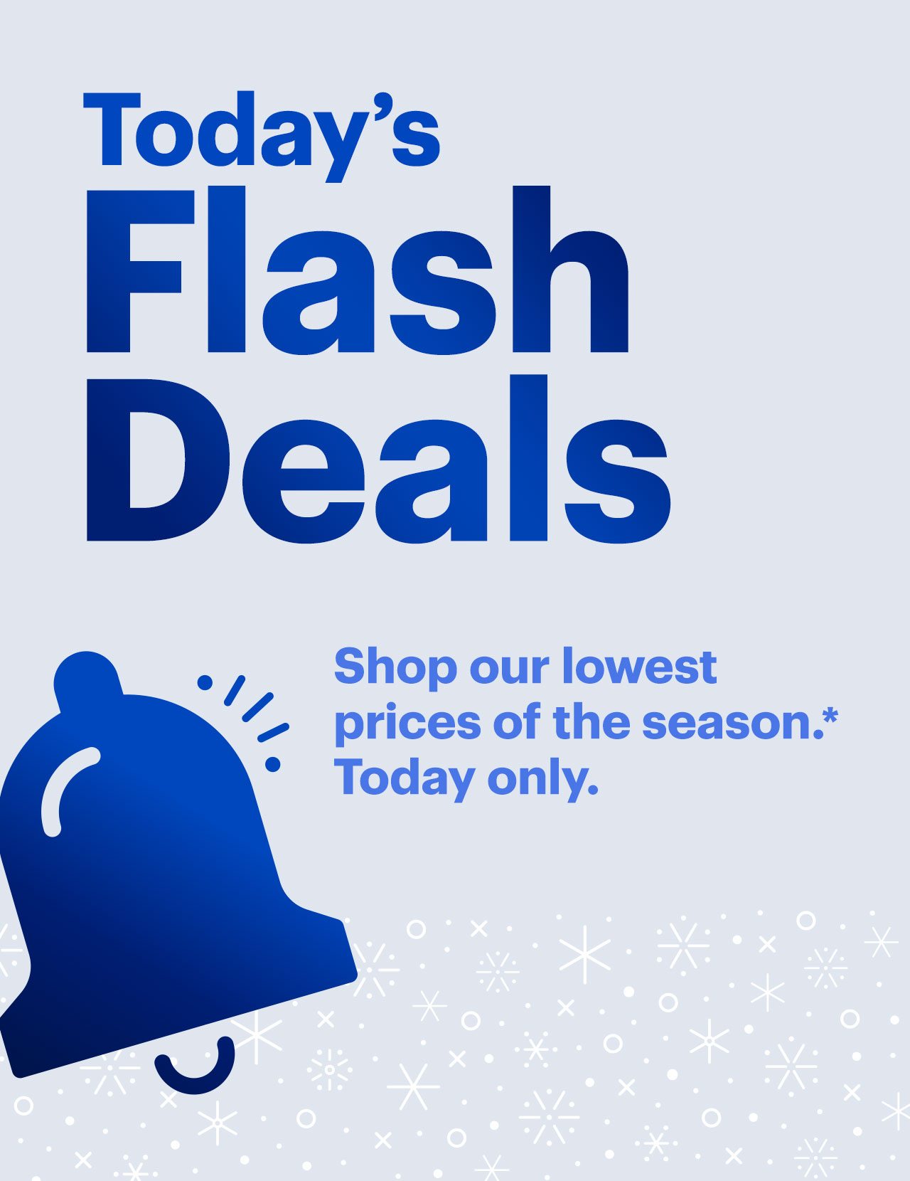 Today’s Flash Deals. Shop our lowest prices of the season. Today only. 