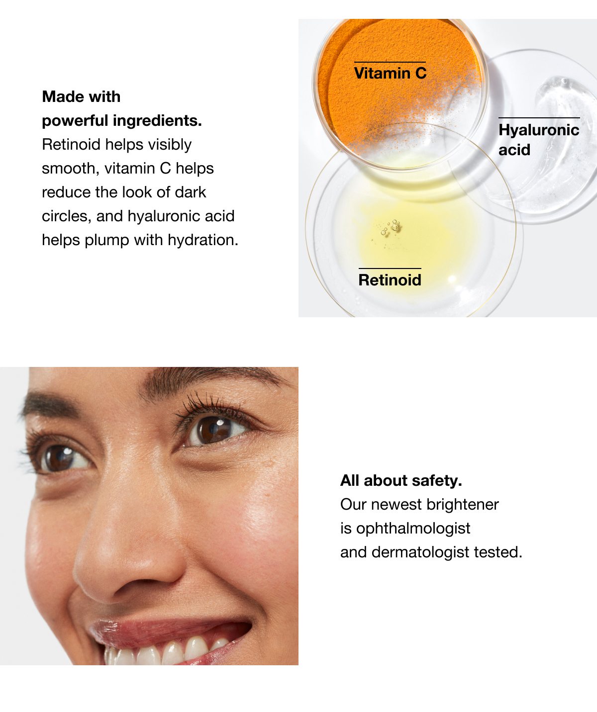 Vitamin C | Hyaluronic acid | Retinoid | Made with powerful ingredients. Retinoid helps visibly smooth, vitamin C helps reduce the look of dark circles, and hyaluronic acid helps plump with hydration. | All about safety. Our newest brightener is ophthalmologist and dermatologist tested.