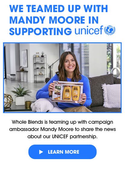 WE TEAMED UP WITH MANDY - MOORE IN SUPPORTING unicef - Whole Blends is teaming up with campaign ambassador Mandy Moore to share the news about our UNICEF partnership. - > LEARN MORE