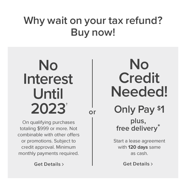 why wait on your tax refund? buy now! No interest until 2023. On qualifying purchases totaling $999 or more. Not combinable with other offers or promotions. Subject to credit approval. Minimum monthly payments required. get details. or No credit needed! only pay $1 plus 10% off. Start a lease agreement with 120 days same as cash. In stores only. get details