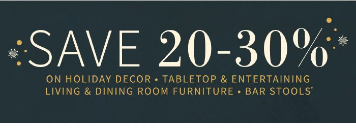 Save 20-30% on Holiday Decor, Tabletop & Entertaining, Living & Dining Room Furniture, Bar Stools*