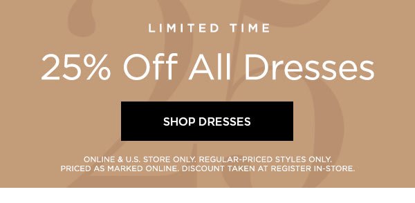 LIMITED TIME 25% Off All Dresses SHOP DRESSES > ONLINE & U.S. STORE ONLY. REGULAR-PRICED STYLES ONLY. PRICED AS MARKED ONLINE. DISCOUNT TAKEN AT REGISTER IN-STORE.