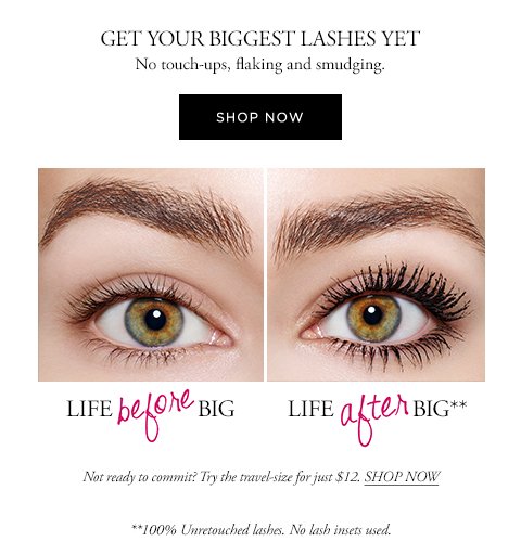 GET YOUR BIGGEST LASHES YET No touch-ups, flaking and smudging. SHOP NOW Not ready to commit? Try the travel-size for just $12. SHOP NOW **100% Unretouched lashes. No lash insets used.