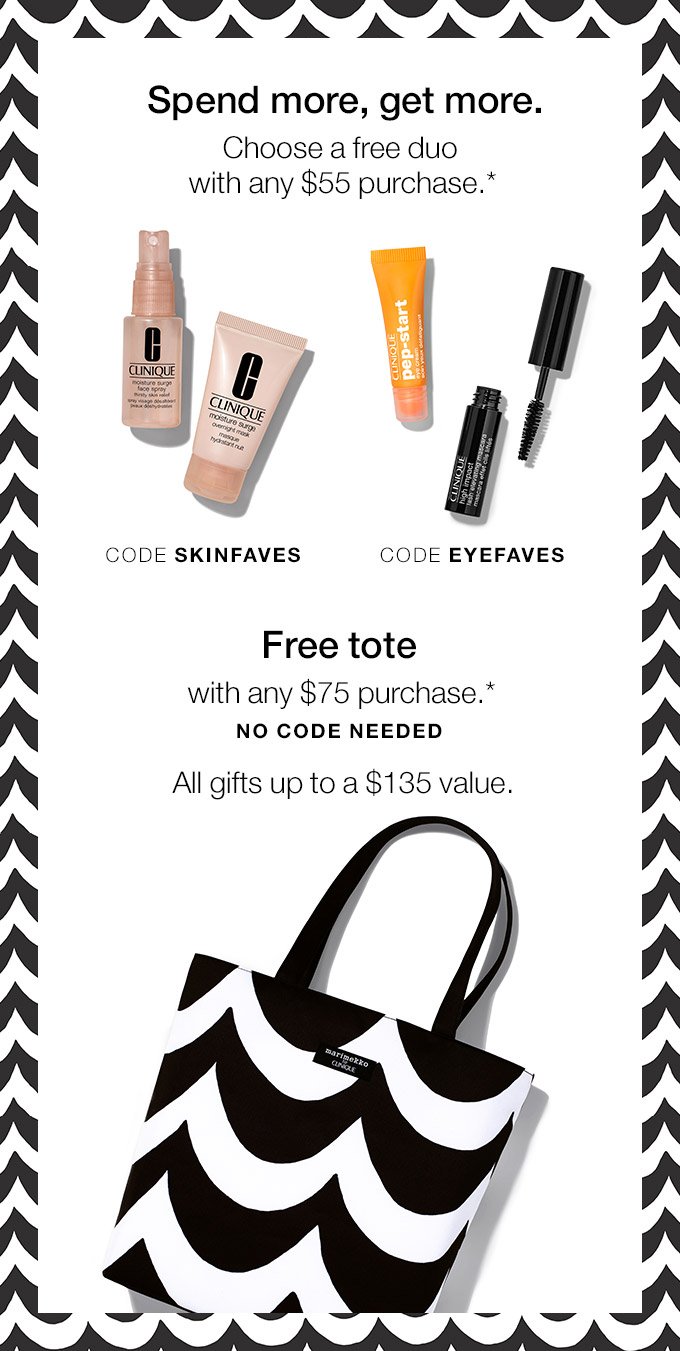 Spend more, get more. Choose a free duo with any $55 purchase.* CODE SKINFAVES CODE EYEFAVES Free tote with any $75 purchase.* NO CODE NEEDED All gifts up to a $135 value.
