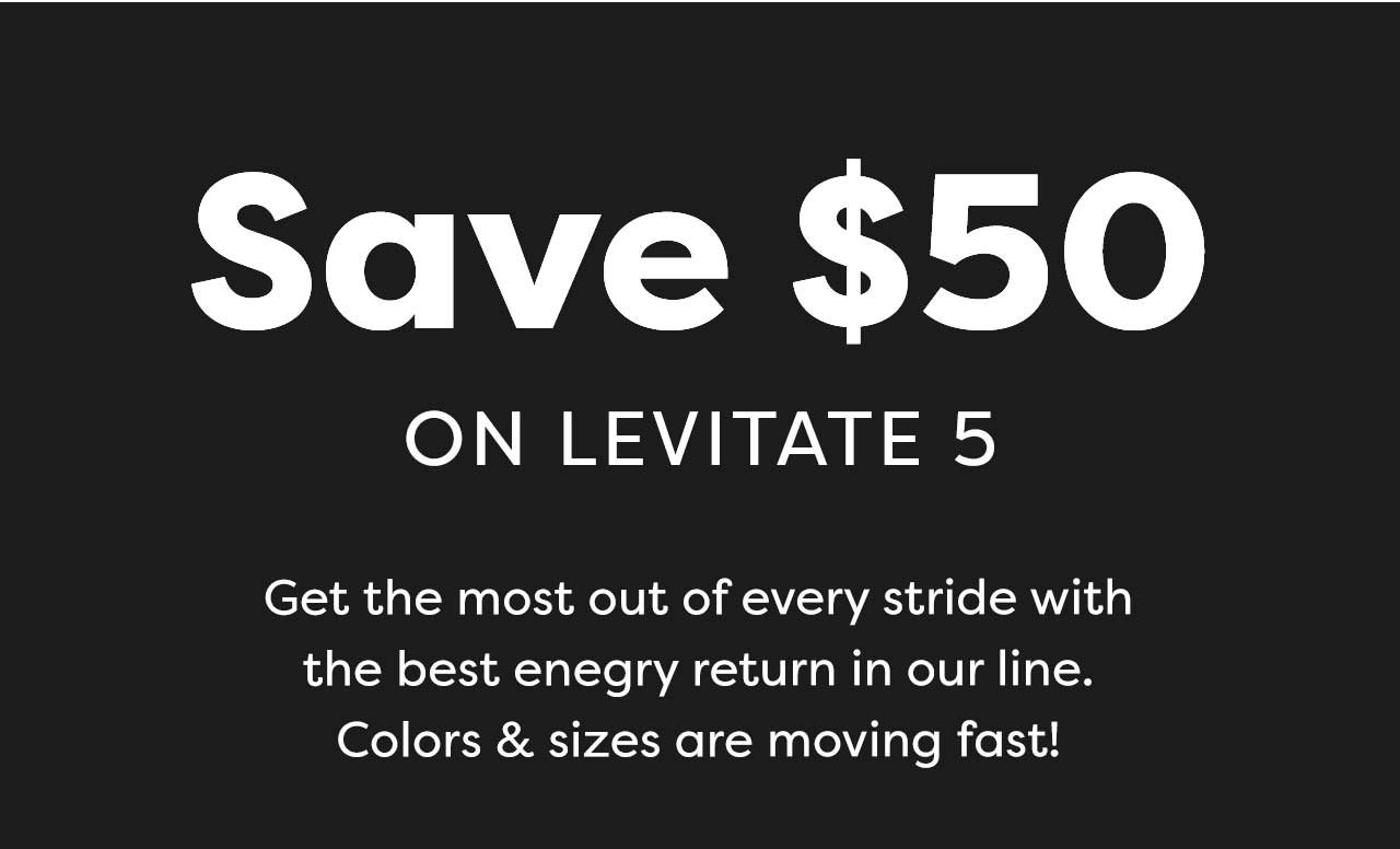 Save $50 ON LEVITATE 5 | Get the most out of every stride with the best enegry return in our line. Colors & sizes are moving fast!