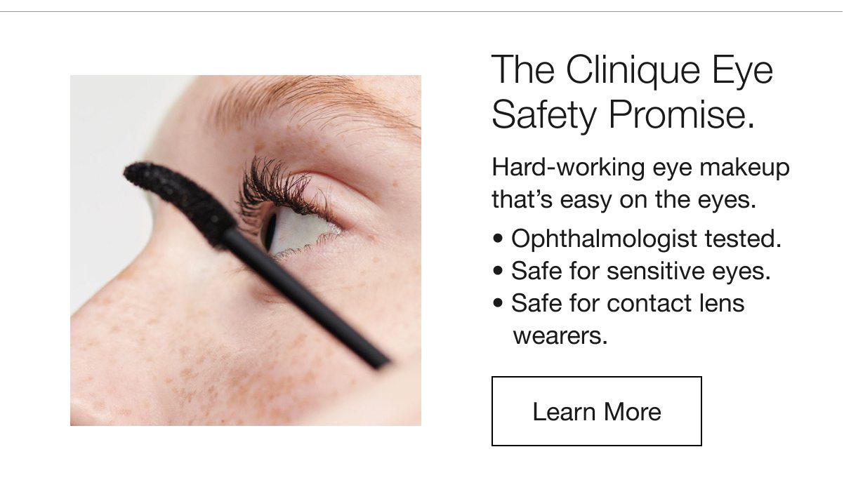 The Clinique Eye Safety Promise. | Hard-working eye makeup that’s easy on the eyes. | Ophthalmologist tested. | Safe for sensitive eyes. | Safe for contact lens wearers. | Learn More