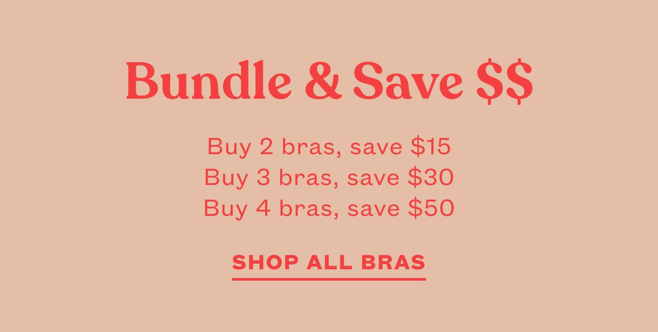 Bundle & Save $$. Buy 2 bras, save $15. Buy 3 bras, save $30. Buy 4 bras, save $50. SHOPP ALL BRAS
