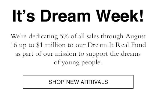 It's Dream Week! We're donating 5% of all sales through August 16 up to $1 million to our Dream It Real Fund as part of our mission to support the dreams of young people. SHOP NEW ARRIVALS