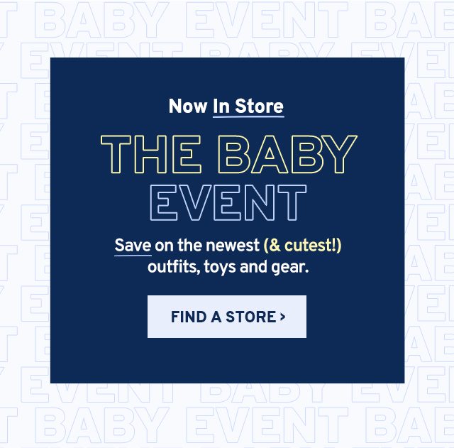 Now in store. THE BABY EVENT. Save on the newest (& cutest!) outfits, toys and gear. SHOP NOW