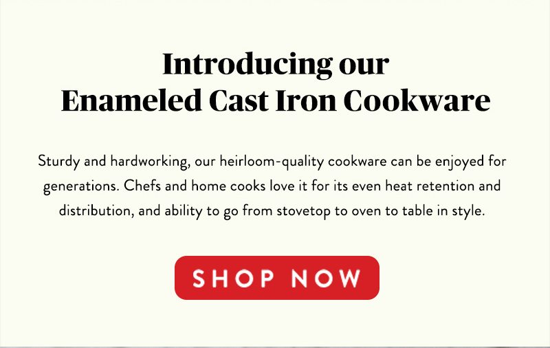 Introducing our Enameled Cast Iron Cookware Sturdy and hardworking, our heirloom-quality cookware can be enjoyed for generations. Chefs and home cooks love it for its even heat retention and distribution, and ability to go from stovetop to oven to table in style. SHOP NOW