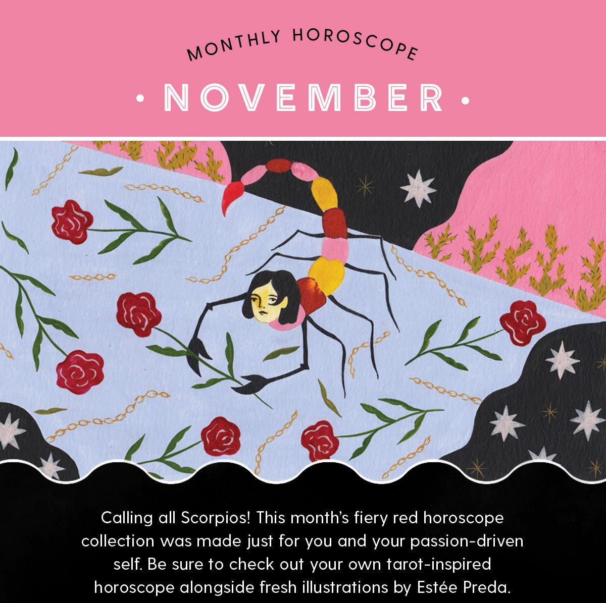 Monthly Horoscope: November Body Copy: Calling all Scorpios! This month’s fiery red horoscope collection was made just for you and your passion-driven self. Be sure to check out your own tarot-inspired horoscope alongside fresh illustrations by Estée Preda.