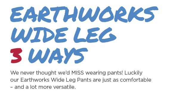 Earthworks Wide Leg 3 Ways. We never thought we’d MISS wearing pants! Luckilyour Earthworks Wide Leg Pants are just as comfortable– and a lot more versatile.
