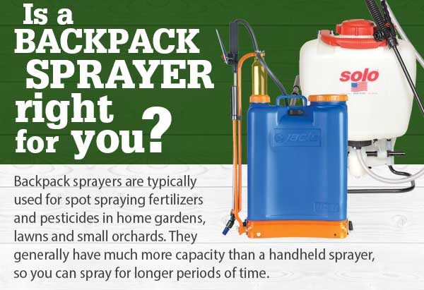 Is a BACKPACK SPRAYER right for you? Backpack sprayers are typically used for spot spraying fertilizers and pesticides in home gardens, lawns and small orchards. They generally have much more capacity than a handheld sprayer, so you can spray for longer periods of time.
