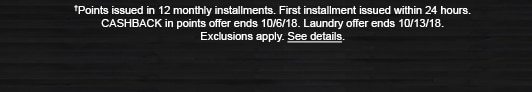 †Points issued in 12 monthly installments. First installment issued within 24 hours. CASHBACK in points offer ends 10/6/18. Laundry offer ends 10/13/18. Exclusions apply. See details.