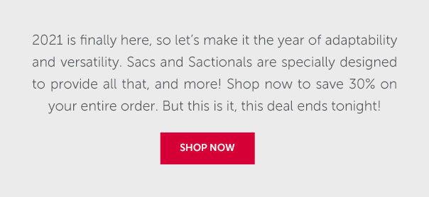 2021 is finally here, so let's make it the year of adaptability and versatility. Sacs and Sactionals are specially designed to provide all that, and more! Shop now to save 30% on your entire order. But this is it, this deal ends tonight! | SHOP NOW >>