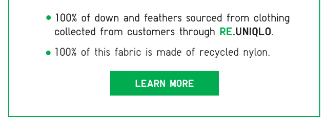 SUB 2 - 100% OF DOWN AND FEATHERS SOURCED FROM CLOTHING COLLECTED FROM CUSTOMERS THROUGH RE.UNIQLO. 100% OF THIS FABRIC IS MADE OF RECYCLED NYLON. LEARN MORE.