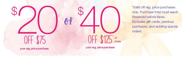 $40 off $125* or more your reg. price purchase or $20 off $75* your reg. price purchase. *Valid off reg. price purchases only. Purchase total must reach threshold before taxes. Excludes gift cards, previous purchases, and existing special orders.