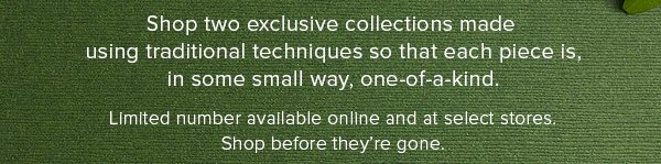 Shop two exclusive collections ade using tradtional techniques so that each piece is, in some small way, one-of-a-kind. Limited number available online and at select stores. Shop before they're gone.