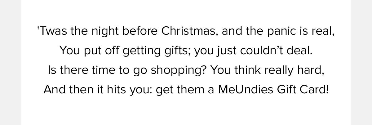 'Twas the night before Christmas, and the panic is real, You put off getting gifts; you just couldn’t deal. Is there time to go shopping? You think really hard, And then it hits you: get them a MeUndies Gift Card! 