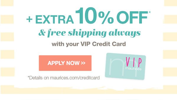 Plus extra 10% off* and free shipping always with your VIP Credit Card. Apply now. *Details on maurices.com/creditcard.