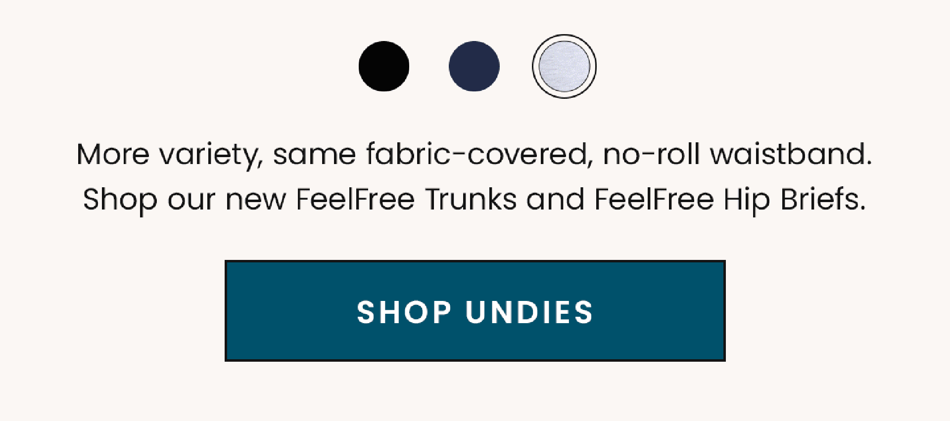 More variety, same fabric-covered, no-roll waistband. Shop our new FeelFree Trunks and FeelFree Hip Briefs. | Shop Undies